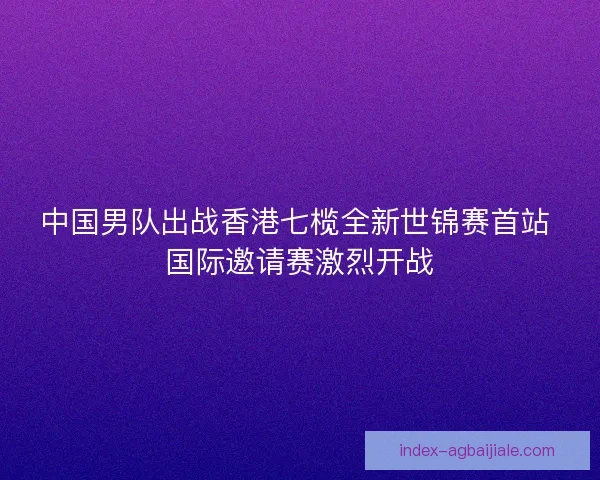 中国男队出战香港七榄全新世锦赛首站 国际邀请赛激烈开战
