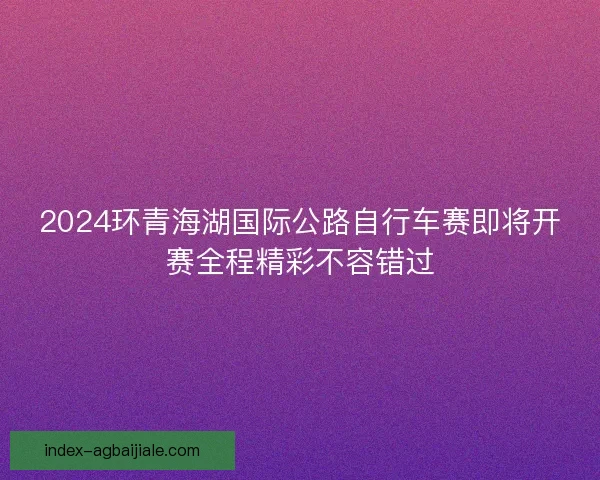 2024环青海湖国际公路自行车赛即将开赛全程精彩不容错过