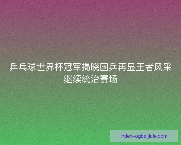 乒乓球世界杯冠军揭晓国乒再显王者风采继续统治赛场